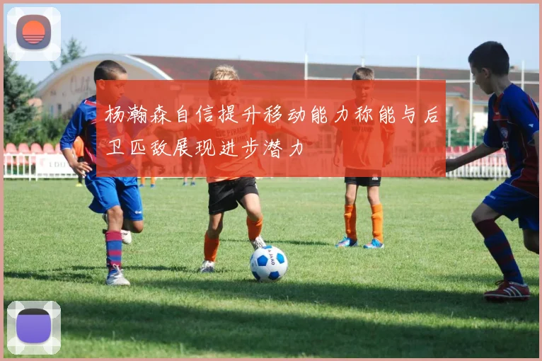 杨瀚森自信提升移动能力称能与后卫匹敌展现进步潜力