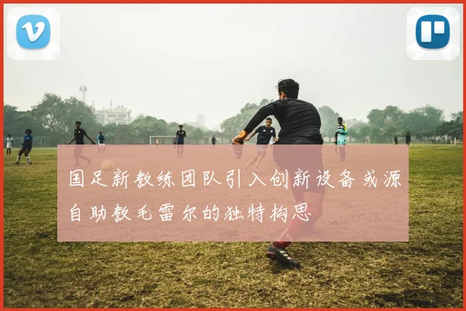 国足新教练团队引入创新设备或源自助教毛雷尔的独特构思