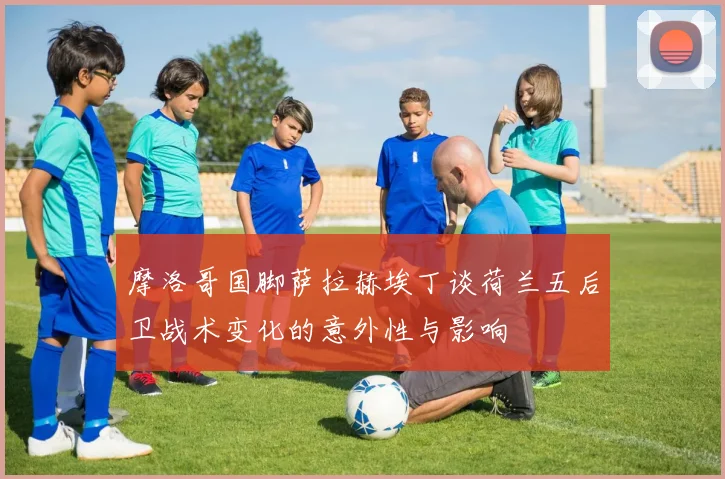 摩洛哥国脚萨拉赫埃丁谈荷兰五后卫战术变化的意外性与影响