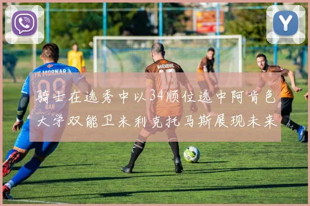骑士在选秀中以34顺位选中阿肯色大学双能卫米利克托马斯展现未来潜力