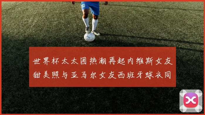 世界杯太太团热潮再起内维斯女友甜美照与亚马尔女友西班牙球衣同框秀