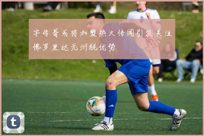 字母哥或将加盟热火传闻引发关注佛罗里达无州税优势