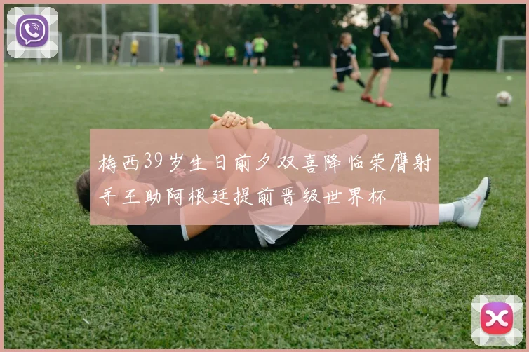 梅西39岁生日前夕双喜降临荣膺射手王助阿根廷提前晋级世界杯