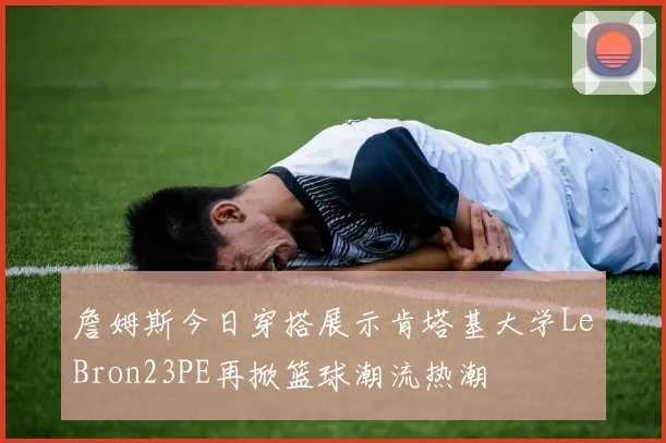 詹姆斯今日穿搭展示肯塔基大学LeBron23PE再掀篮球潮流热潮