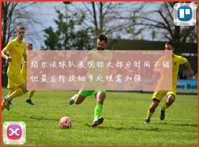 绍尔谈球队表现称大部分时间不错但最后阶段细节处理需加强