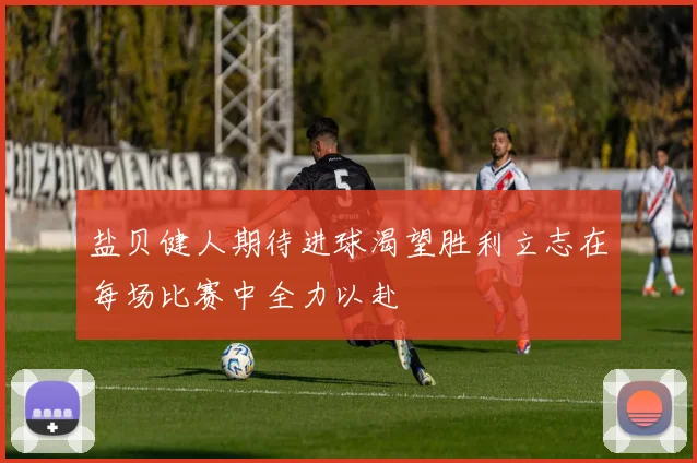盐贝健人期待进球渴望胜利立志在每场比赛中全力以赴