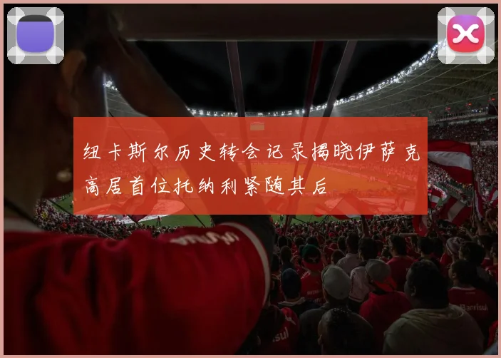 纽卡斯尔历史转会记录揭晓伊萨克高居首位托纳利紧随其后