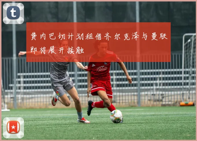 费内巴切计划租借齐尔克泽与曼联即将展开接触