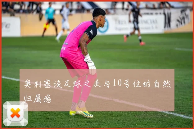 奥利塞谈足球之美与10号位的自然归属感