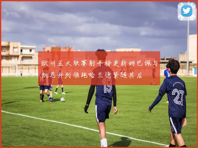 欧洲五大联赛射手榜更新姆巴佩与凯恩并列领跑哈兰德紧随其后