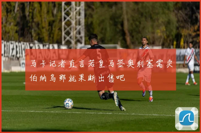 马卡记者直言若皇马签奥利塞需卖伯纳乌那就果断出售吧
