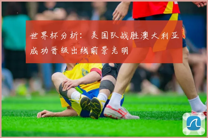 世界杯分析：美国队战胜澳大利亚成功晋级出线前景光明