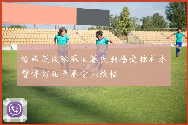 哈弗茨谈欧冠决赛失利感受称补水暂停打乱节奏令人烦恼