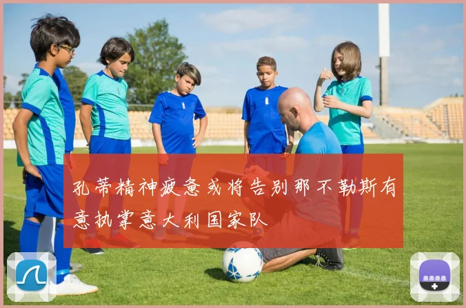 孔蒂精神疲惫或将告别那不勒斯有意执掌意大利国家队