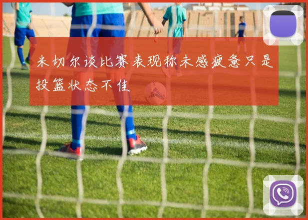 米切尔谈比赛表现称未感疲惫只是投篮状态不佳