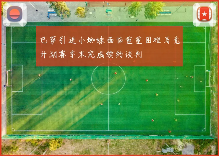 巴萨引进小蜘蛛面临重重困难马竞计划赛季末完成续约谈判