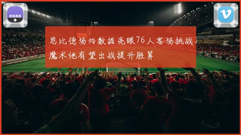 恩比德场均数据亮眼76人客场挑战魔术他有望出战提升胜算