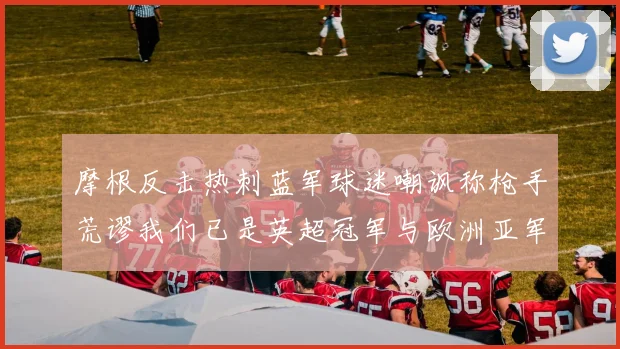 摩根反击热刺蓝军球迷嘲讽称枪手荒谬我们已是英超冠军与欧洲亚军