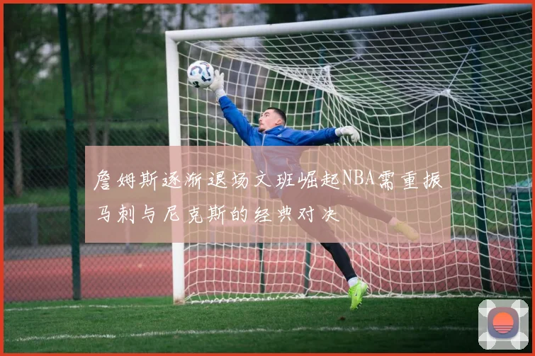 詹姆斯逐渐退场文班崛起NBA需重振马刺与尼克斯的经典对决