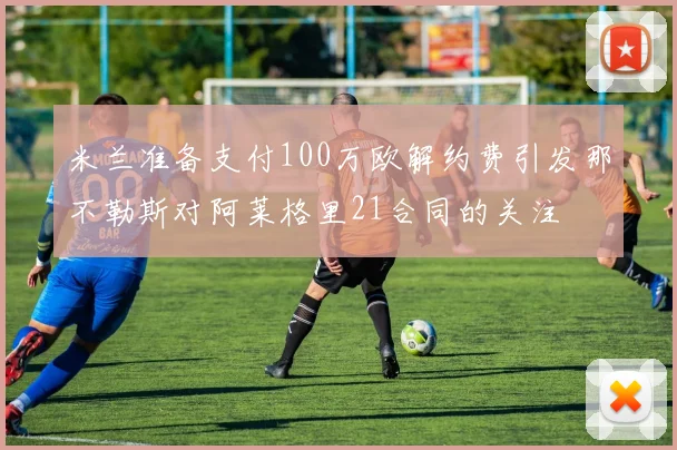 米兰准备支付100万欧解约费引发那不勒斯对阿莱格里21合同的关注