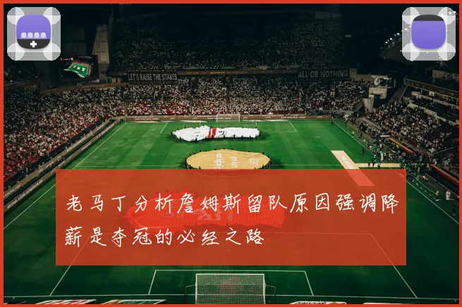 老马丁分析詹姆斯留队原因强调降薪是夺冠的必经之路
