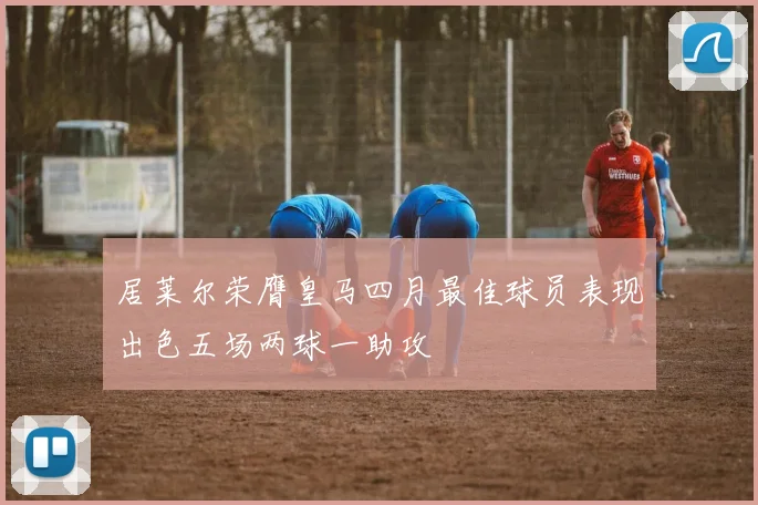 居莱尔荣膺皇马四月最佳球员表现出色五场两球一助攻