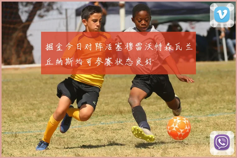 掘金今日对阵活塞穆雷沃特森瓦兰丘纳斯均可参赛状态良好