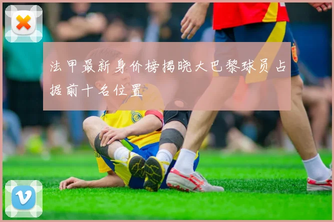 法甲最新身价榜揭晓大巴黎球员占据前十名位置