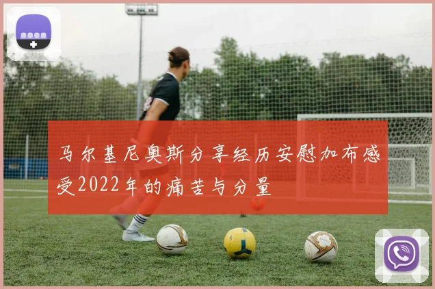 马尔基尼奥斯分享经历安慰加布感受2022年的痛苦与分量