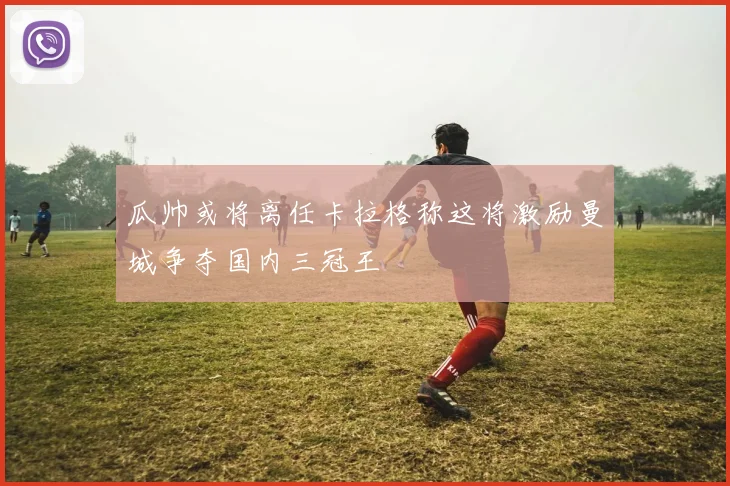 瓜帅或将离任卡拉格称这将激励曼城争夺国内三冠王