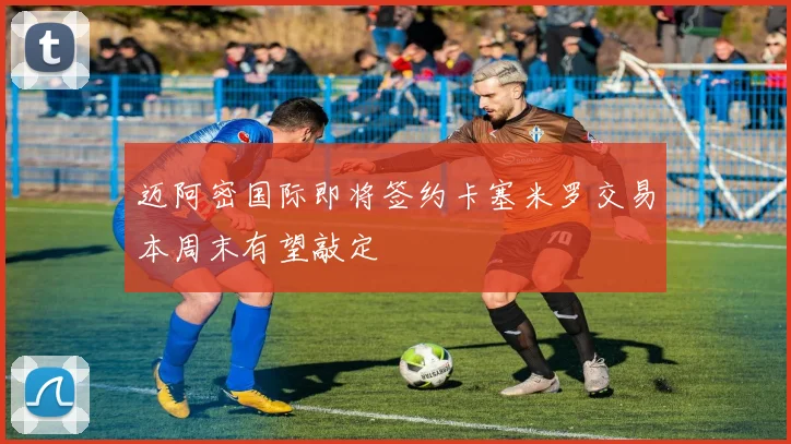 迈阿密国际即将签约卡塞米罗交易本周末有望敲定