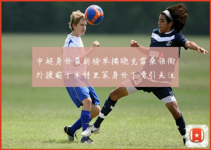 中超身价最新榜单揭晓克雷桑领衔外援前十米特里策身价下滑引关注