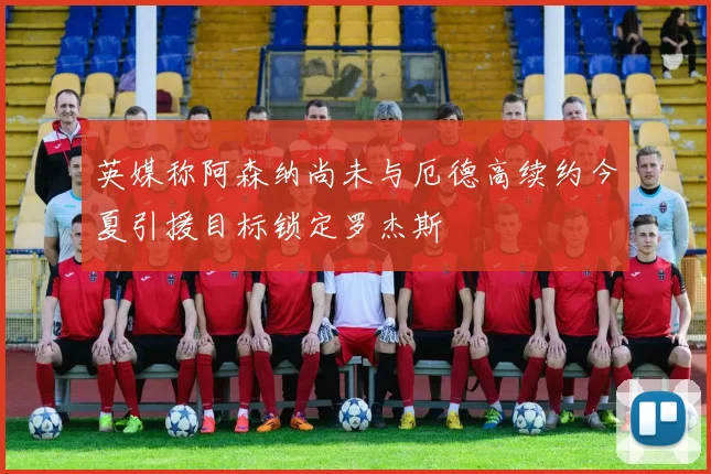 英媒称阿森纳尚未与厄德高续约今夏引援目标锁定罗杰斯